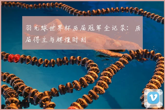 羽毛球世界杯历届冠军全记录：历届得主与辉煌时刻