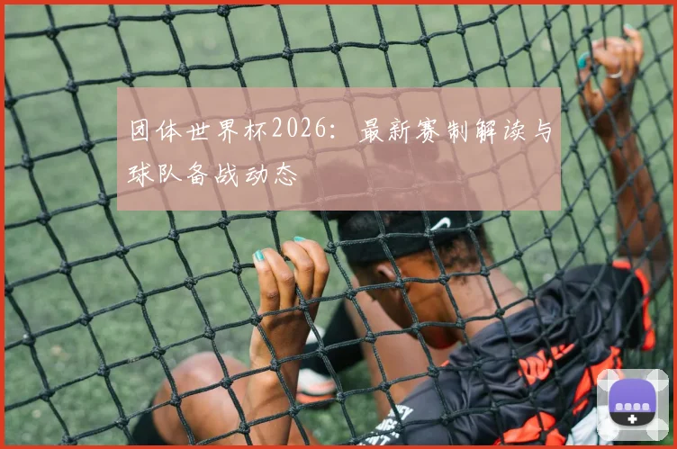 团体世界杯2026：最新赛制解读与球队备战动态