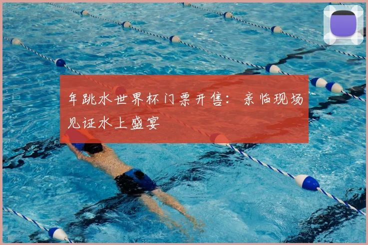 年跳水世界杯门票开售：亲临现场见证水上盛宴