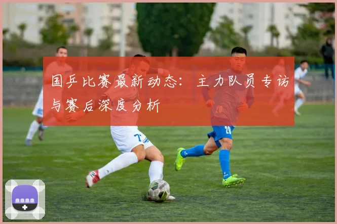 国乒比赛最新动态：主力队员专访与赛后深度分析