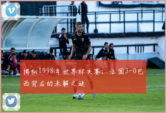 揭秘1998年世界杯决赛：法国3-0巴西背后的未解之谜