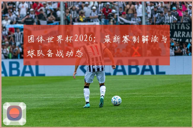 团体世界杯2026：最新赛制解读与球队备战动态