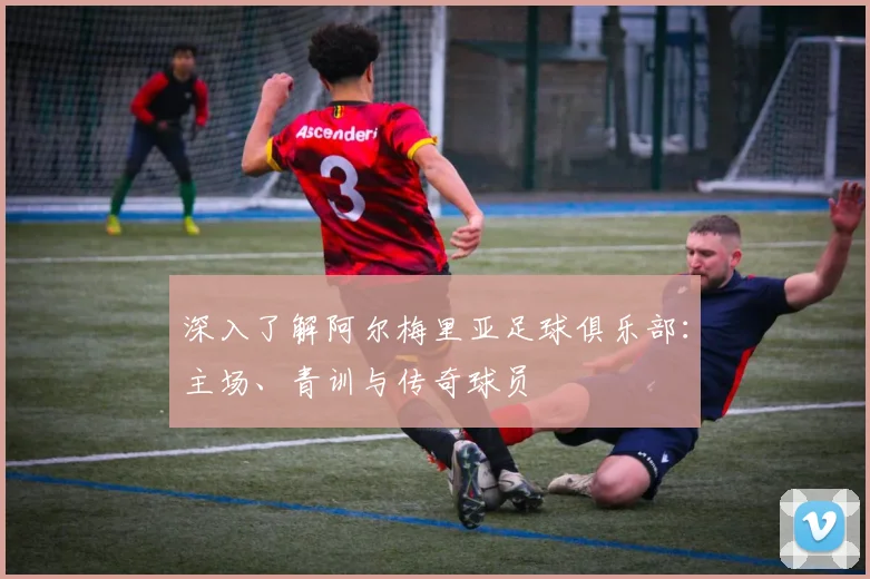深入了解阿尔梅里亚足球俱乐部：主场、青训与传奇球员