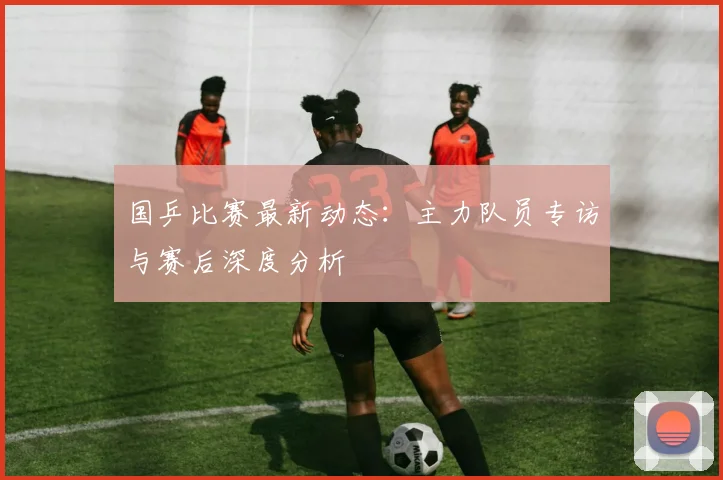 国乒比赛最新动态：主力队员专访与赛后深度分析