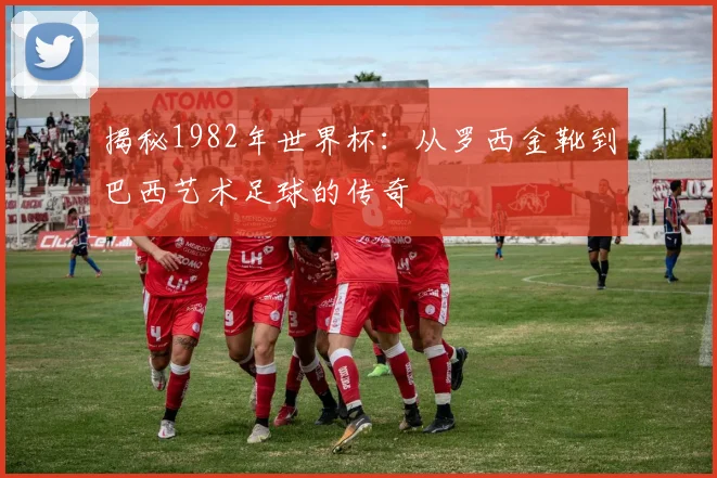 揭秘1982年世界杯：从罗西金靴到巴西艺术足球的传奇