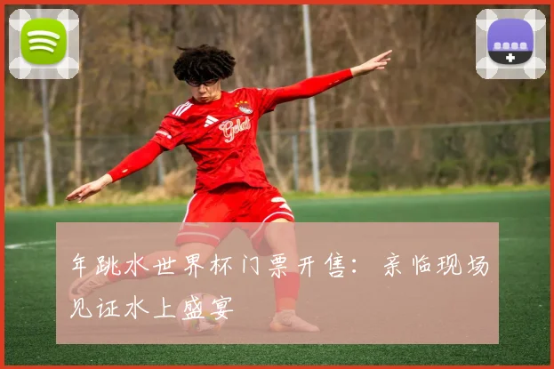 年跳水世界杯门票开售：亲临现场见证水上盛宴