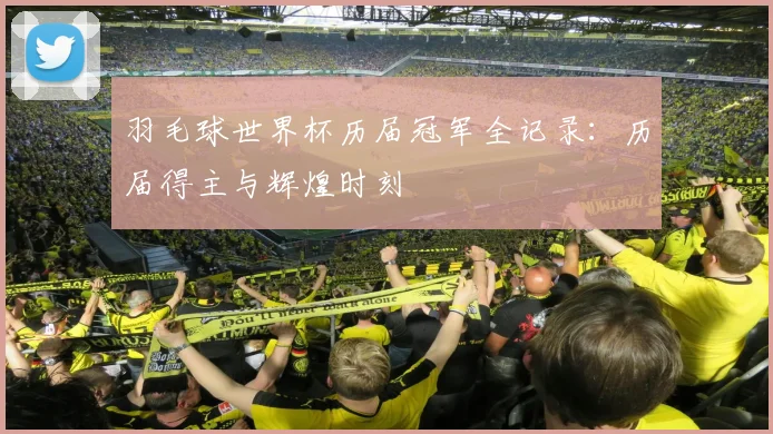 羽毛球世界杯历届冠军全记录：历届得主与辉煌时刻