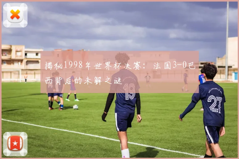 揭秘1998年世界杯决赛：法国3-0巴西背后的未解之谜