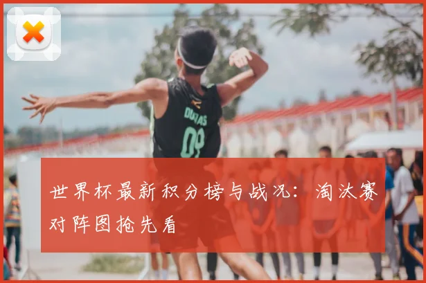 世界杯最新积分榜与战况：淘汰赛对阵图抢先看