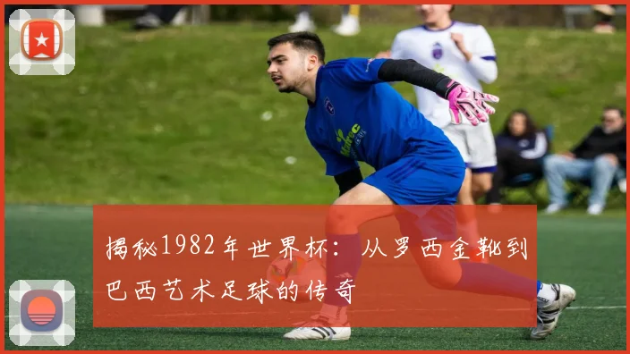 揭秘1982年世界杯：从罗西金靴到巴西艺术足球的传奇
